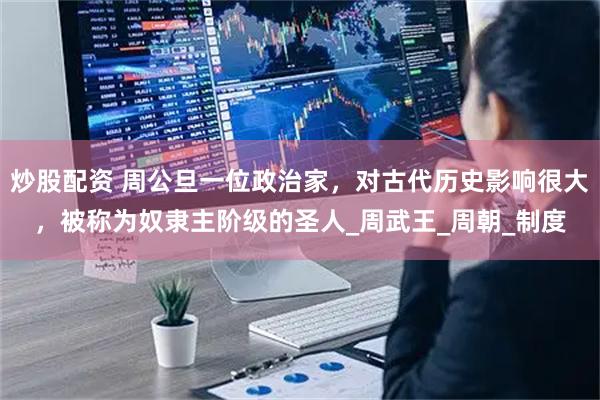 炒股配资 周公旦一位政治家，对古代历史影响很大，被称为奴隶主阶级的圣人_周武王_周朝_制度