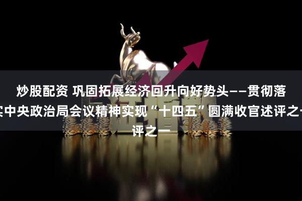 炒股配资 巩固拓展经济回升向好势头——贯彻落实中央政治局会议精神实现“十四五”圆满收官述评之一