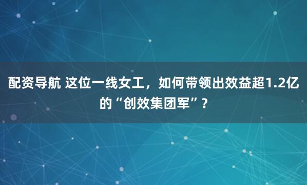 配资导航 这位一线女工，如何带领出效益超1.2亿的“创效集团军”？