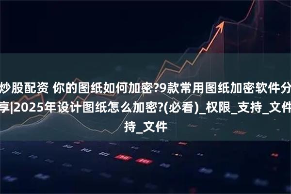 炒股配资 你的图纸如何加密?9款常用图纸加密软件分享|2025年设计图纸怎么加密?(必看)_权限_支持_文件