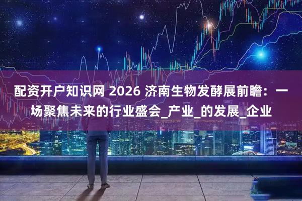 配资开户知识网 2026 济南生物发酵展前瞻:一场聚焦未来的行业盛会_产业_的发展_企业