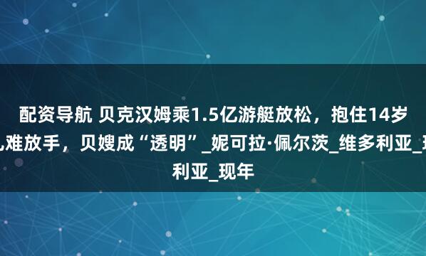 配资导航 贝克汉姆乘1.5亿游艇放松，抱住14岁女儿难放手，贝嫂成“透明”_妮可拉·佩尔茨_维多利亚_现年