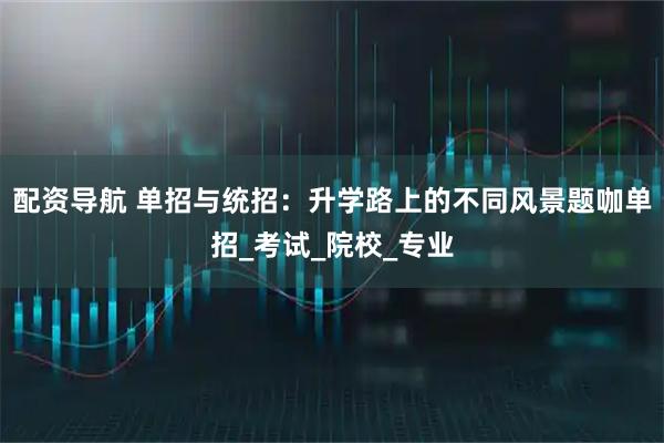 配资导航 单招与统招：升学路上的不同风景题咖单招_考试_院校_专业