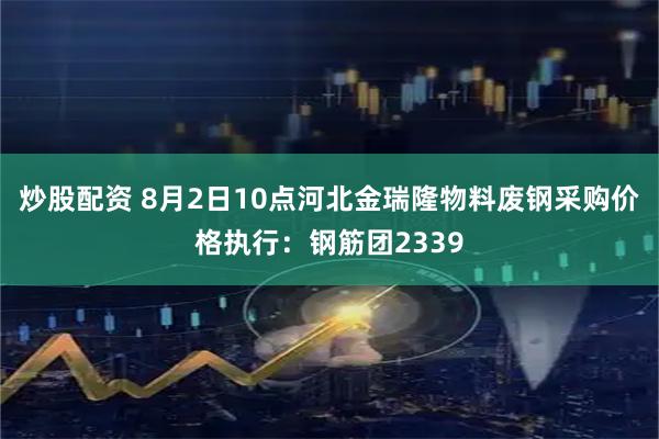 炒股配资 8月2日10点河北金瑞隆物料废钢采购价格执行：钢筋团2339