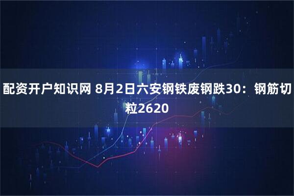 配资开户知识网 8月2日六安钢铁废钢跌30：钢筋切粒2620