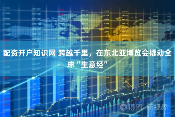 配资开户知识网 跨越千里,在东北亚博览会撬动全球“生意经”