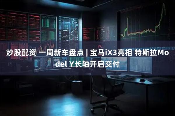 炒股配资 一周新车盘点 | 宝马iX3亮相 特斯拉Model Y长轴开启交付
