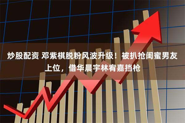 炒股配资 邓紫棋脱粉风波升级！被扒抢闺蜜男友上位，借华晨宇林宥嘉挡枪