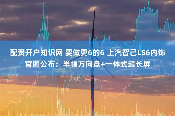 配资开户知识网 要做更6的6 上汽智己LS6内饰官图公布:半幅方向盘+一体式超长屏