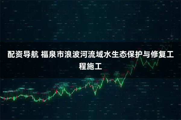 配资导航 福泉市浪波河流域水生态保护与修复工程施工