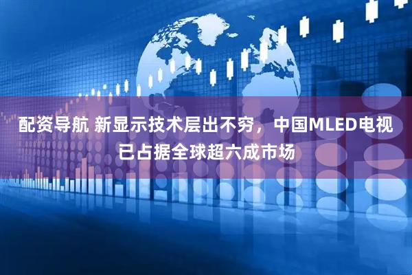 配资导航 新显示技术层出不穷，中国MLED电视已占据全球超六成市场
