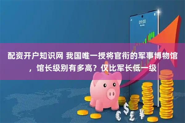配资开户知识网 我国唯一授将官衔的军事博物馆，馆长级别有多高？仅比军长低一级