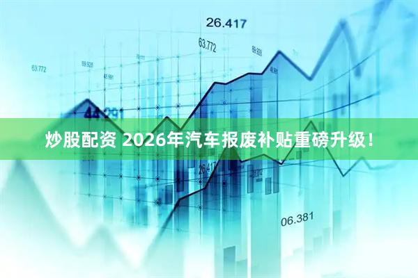 炒股配资 2026年汽车报废补贴重磅升级！